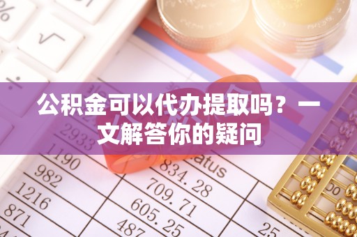 连云港公积金可以代办提取吗？一文解答你的疑问