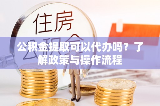 连云港公积金提取可以代办吗？了解政策与操作流程
